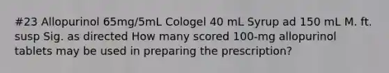 #23 Allopurinol 65mg/5mL Cologel 40 mL Syrup ad 150 mL M. ft. susp Sig. as directed How many scored 100-mg allopurinol tablets may be used in preparing the prescription?