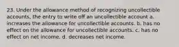 23. Under the allowance method of recognizing uncollectible accounts, the entry to write off an uncollectible account a. increases the allowance for uncollectible accounts. b. has no effect on the allowance for uncollectible accounts. c. has no effect on net income. d. decreases net income.