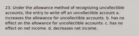 23. Under the allowance method of recognizing uncollectible accounts, the entry to write off an uncollectible account a. increases the allowance for uncollectible accounts. b. has no effect on the allowance for uncollectible accounts. c. has no effect on net income. d. decreases net income.