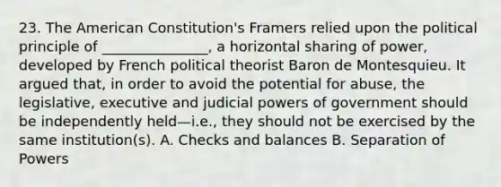 23. The American Constitution's Framers relied upon the political principle of _______________, a horizontal sharing of power, developed by French political theorist Baron de Montesquieu. It argued that, in order to avoid the potential for abuse, the legislative, executive and judicial powers of government should be independently held—i.e., they should not be exercised by the same institution(s). A. Checks and balances B. Separation of Powers