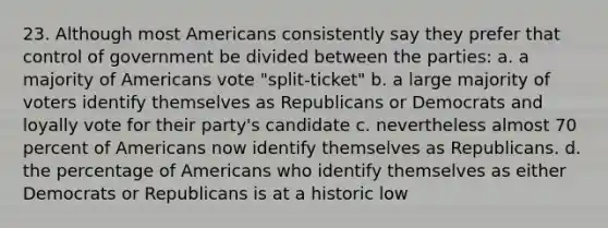 23. Although most Americans consistently say they prefer that control of government be divided between the parties: a. a majority of Americans vote "split-ticket" b. a large majority of voters identify themselves as Republicans or Democrats and loyally vote for their party's candidate c. nevertheless almost 70 percent of Americans now identify themselves as Republicans. d. the percentage of Americans who identify themselves as either Democrats or Republicans is at a historic low