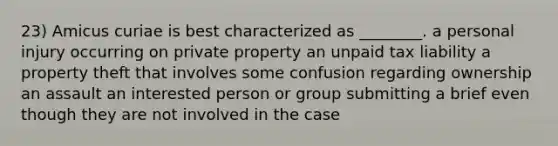 23) Amicus curiae is best characterized as ________. a personal injury occurring on private property an unpaid tax liability a property theft that involves some confusion regarding ownership an assault an interested person or group submitting a brief even though they are not involved in the case