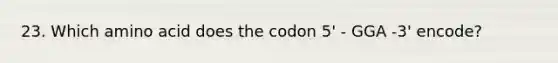 23. Which amino acid does the codon 5' - GGA -3' encode?