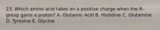 23. Which amino acid takes on a positive charge when the R-group gains a proton? A. Glutamic Acid B. Histidine C. Glutamine D. Tyrosine E. Glycine