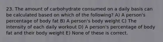 23. The amount of carbohydrate consumed on a daily basis can be calculated based on which of the following? A) A person's percentage of body fat B) A person's body weight C) The intensity of each daily workout D) A person's percentage of body fat and their body weight E) None of these is correct.