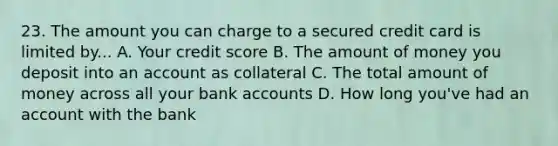 23. The amount you can charge to a secured credit card is limited by... A. Your credit score B. The amount of money you deposit into an account as collateral C. The total amount of money across all your bank accounts D. How long you've had an account with the bank