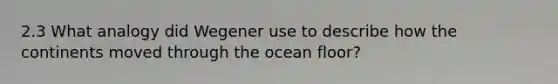 2.3 What analogy did Wegener use to describe how the continents moved through the ocean floor?