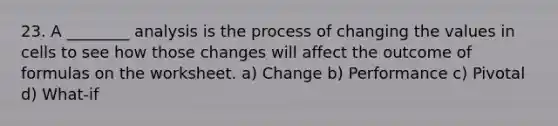 23. A ________ analysis is the process of changing the values in cells to see how those changes will affect the outcome of formulas on the worksheet. a) Change b) Performance c) Pivotal d) What-if