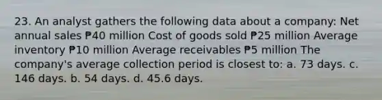 23. An analyst gathers the following data about a company: Net annual sales ₱40 million Cost of goods sold ₱25 million Average inventory ₱10 million Average receivables ₱5 million The company's average collection period is closest to: a. 73 days. c. 146 days. b. 54 days. d. 45.6 days.