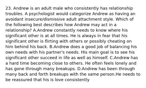 23. Andrew is an adult male who consistently has relationship troubles. A psychologist would categorize Andrew as having an avoidant insecure/dismissive adult attachment style. Which of the following best describes how Andrew may act in a relationship? A.Andrew constantly needs to know where his significant other is at all times. He is always in fear that his significant other is flirting with others or possibly cheating on him behind his back. B.Andrew does a good job of balancing his own needs with his partner's needs. His main goal is to see his significant other succeed in life as well as himself. C.Andrew has a hard time becoming close to others. He often feels lonely and has gone through many breakups. D.Andrew has been through many back and forth breakups with the same person.He needs to be reassured that his is love consistently