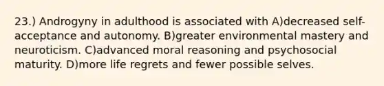 23.) Androgyny in adulthood is associated with A)decreased self-acceptance and autonomy. B)greater environmental mastery and neuroticism. C)advanced moral reasoning and psychosocial maturity. D)more life regrets and fewer possible selves.