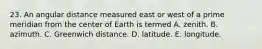 23. An angular distance measured east or west of a prime meridian from the center of Earth is termed A. zenith. B. azimuth. C. Greenwich distance. D. latitude. E. longitude.