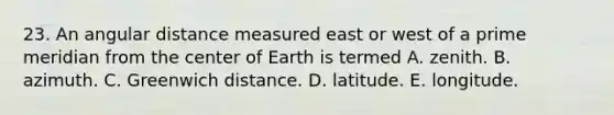 23. An angular distance measured east or west of a prime meridian from the center of Earth is termed A. zenith. B. azimuth. C. Greenwich distance. D. latitude. E. longitude.