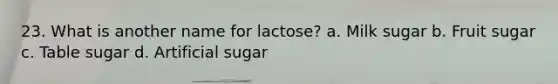 23. What is another name for lactose? a. Milk sugar b. Fruit sugar c. Table sugar d. Artificial sugar