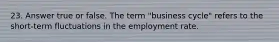 23. Answer true or false. The term "business cycle" refers to the short-term fluctuations in the employment rate.