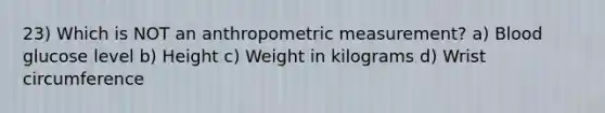 23) Which is NOT an anthropometric measurement? a) Blood glucose level b) Height c) Weight in kilograms d) Wrist circumference