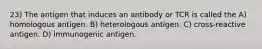 23) The antigen that induces an antibody or TCR is called the A) homologous antigen. B) heterologous antigen. C) cross-reactive antigen. D) immunogenic antigen.