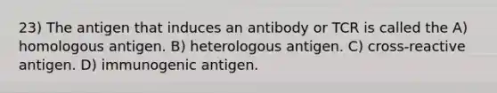 23) The antigen that induces an antibody or TCR is called the A) homologous antigen. B) heterologous antigen. C) cross-reactive antigen. D) immunogenic antigen.