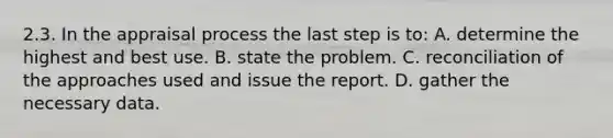 2.3. In the appraisal process the last step is to: A. determine the highest and best use. B. state the problem. C. reconciliation of the approaches used and issue the report. D. gather the necessary data.