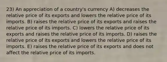 23) An appreciation of a country's currency A) decreases the relative price of its exports and lowers the relative price of its imports. B) raises the relative price of its exports and raises the relative price of its imports. C) lowers the relative price of its exports and raises the relative price of its imports. D) raises the relative price of its exports and lowers the relative price of its imports. E) raises the relative price of its exports and does not affect the relative price of its imports.