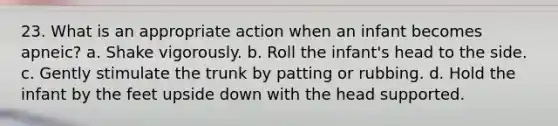 23. What is an appropriate action when an infant becomes apneic? a. Shake vigorously. b. Roll the infant's head to the side. c. Gently stimulate the trunk by patting or rubbing. d. Hold the infant by the feet upside down with the head supported.