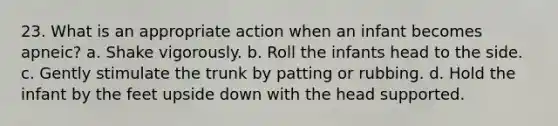 23. What is an appropriate action when an infant becomes apneic? a. Shake vigorously. b. Roll the infants head to the side. c. Gently stimulate the trunk by patting or rubbing. d. Hold the infant by the feet upside down with the head supported.