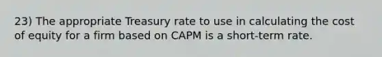 23) The appropriate Treasury rate to use in calculating the cost of equity for a firm based on CAPM is a short-term rate.