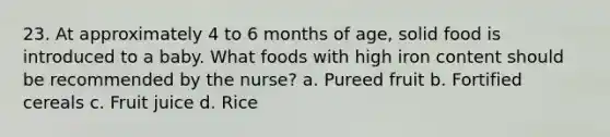 23. At approximately 4 to 6 months of age, solid food is introduced to a baby. What foods with high iron content should be recommended by the nurse? a. Pureed fruit b. Fortified cereals c. Fruit juice d. Rice