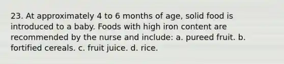 23. At approximately 4 to 6 months of age, solid food is introduced to a baby. Foods with high iron content are recommended by the nurse and include: a. pureed fruit. b. fortified cereals. c. fruit juice. d. rice.