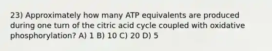 23) Approximately how many ATP equivalents are produced during one turn of the citric acid cycle coupled with oxidative phosphorylation? A) 1 B) 10 C) 20 D) 5