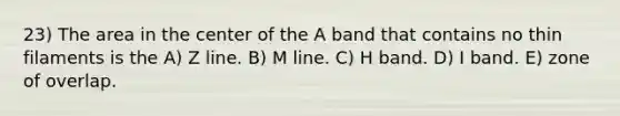 23) The area in the center of the A band that contains no thin filaments is the A) Z line. B) M line. C) H band. D) I band. E) zone of overlap.