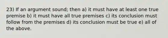 23) If an argument sound; then a) it must have at least one true premise b) it must have all true premises c) its conclusion must follow from the premises d) its conclusion must be true e) all of the above.