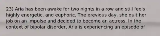 23) Aria has been awake for two nights in a row and still feels highly energetic, and euphoric. The previous day, she quit her job on an impulse and decided to become an actress. In the context of bipolar disorder, Aria is experiencing an episode of