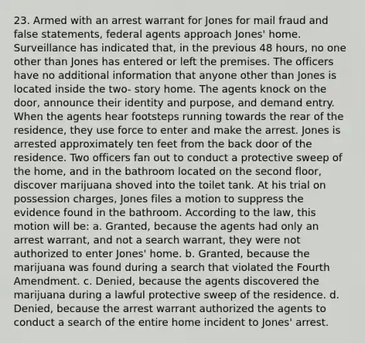 23. Armed with an arrest warrant for Jones for mail fraud and false statements, federal agents approach Jones' home. Surveillance has indicated that, in the previous 48 hours, no one other than Jones has entered or left the premises. The officers have no additional information that anyone other than Jones is located inside the two- story home. The agents knock on the door, announce their identity and purpose, and demand entry. When the agents hear footsteps running towards the rear of the residence, they use force to enter and make the arrest. Jones is arrested approximately ten feet from the back door of the residence. Two officers fan out to conduct a protective sweep of the home, and in the bathroom located on the second floor, discover marijuana shoved into the toilet tank. At his trial on possession charges, Jones files a motion to suppress the evidence found in the bathroom. According to the law, this motion will be: a. Granted, because the agents had only an arrest warrant, and not a search warrant, they were not authorized to enter Jones' home. b. Granted, because the marijuana was found during a search that violated the Fourth Amendment. c. Denied, because the agents discovered the marijuana during a lawful protective sweep of the residence. d. Denied, because the arrest warrant authorized the agents to conduct a search of the entire home incident to Jones' arrest.