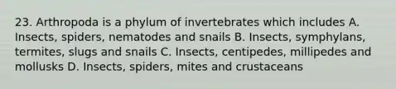 23. Arthropoda is a phylum of invertebrates which includes A. Insects, spiders, nematodes and snails B. Insects, symphylans, termites, slugs and snails C. Insects, centipedes, millipedes and mollusks D. Insects, spiders, mites and crustaceans