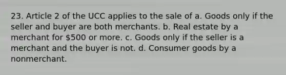 23. Article 2 of the UCC applies to the sale of a. Goods only if the seller and buyer are both merchants. b. Real estate by a merchant for 500 or more. c. Goods only if the seller is a merchant and the buyer is not. d. Consumer goods by a nonmerchant.