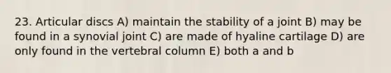 23. Articular discs A) maintain the stability of a joint B) may be found in a synovial joint C) are made of hyaline cartilage D) are only found in the vertebral column E) both a and b