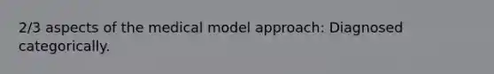 2/3 aspects of the medical model approach: Diagnosed categorically.