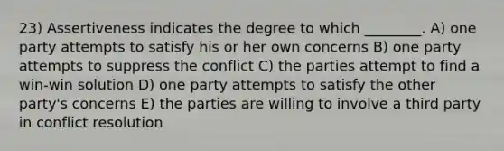 23) Assertiveness indicates the degree to which ________. A) one party attempts to satisfy his or her own concerns B) one party attempts to suppress the conflict C) the parties attempt to find a win-win solution D) one party attempts to satisfy the other party's concerns E) the parties are willing to involve a third party in conflict resolution