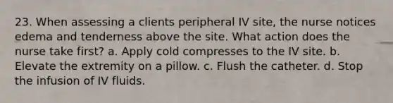 23. When assessing a clients peripheral IV site, the nurse notices edema and tenderness above the site. What action does the nurse take first? a. Apply cold compresses to the IV site. b. Elevate the extremity on a pillow. c. Flush the catheter. d. Stop the infusion of IV fluids.