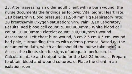 23. After assessing an older adult client with a burn wound, the nurse documents the findings as follows: Vital Signs: Heart rate: 110 beats/min Blood pressure: 112/68 mm Hg Respiratory rate: 20 breaths/min Oxygen saturation: 94% Pain: 3/10 Laboratory Results: Red blood cell count: 5,000,000/mm3 White blood cell count: 10,000/mm3 Platelet count: 200,000/mm3 Wound Assessment: Left chest burn wound, 3 cm 2.5 cm 0.5 cm, wound bed pale, surrounding tissues with edema present. Based on the documented data, which action should the nurse take next? a. Assess the clients skin for signs of adequate perfusion. b. Calculate intake and output ratio for the last 24 hours. c. Prepare to obtain blood and wound cultures. d. Place the client in an isolation room.