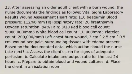 23. After assessing an older adult client with a burn wound, the nurse documents the findings as follows: Vital Signs Laboratory Results Wound Assessment Heart rate: 110 beats/min Blood pressure: 112/68 mm Hg Respiratory rate: 20 breaths/min Oxygen saturation: 94% Pain: 3/10 Red blood cell count: 5,000,000/mm3 White blood cell count: 10,000/mm3 Platelet count: 200,000/mm3 Left chest burn wound, 3 cm ´ 2.5 cm ´ 0.5 cm, wound bed pale, surrounding tissues with edema present Based on the documented data, which action should the nurse take next? a. Assess the client's skin for signs of adequate perfusion. b. Calculate intake and output ratio for the last 24 hours. c. Prepare to obtain blood and wound cultures. d. Place the client in an isolation room.