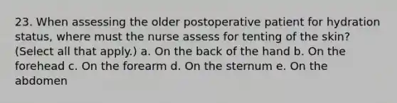 23. When assessing the older postoperative patient for hydration status, where must the nurse assess for tenting of the skin? (Select all that apply.) a. On the back of the hand b. On the forehead c. On the forearm d. On the sternum e. On the abdomen