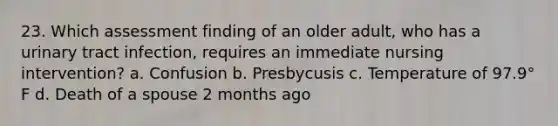 23. Which assessment finding of an older adult, who has a urinary tract infection, requires an immediate nursing intervention? a. Confusion b. Presbycusis c. Temperature of 97.9° F d. Death of a spouse 2 months ago