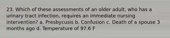 23. Which of these assessments of an older adult, who has a urinary tract infection, requires an immediate nursing intervention? a. Presbycusis b. Confusion c. Death of a spouse 3 months ago d. Temperature of 97.6 F