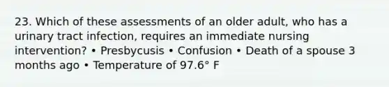 23. Which of these assessments of an older adult, who has a urinary tract infection, requires an immediate nursing intervention? • Presbycusis • Confusion • Death of a spouse 3 months ago • Temperature of 97.6° F