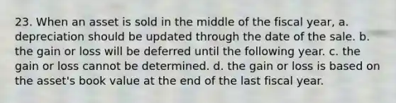 23. When an asset is sold in the middle of the fiscal year, a. depreciation should be updated through the date of the sale. b. the gain or loss will be deferred until the following year. c. the gain or loss cannot be determined. d. the gain or loss is based on the asset's book value at the end of the last fiscal year.