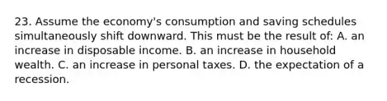 23. Assume the economy's consumption and saving schedules simultaneously shift downward. This must be the result of: A. an increase in disposable income. B. an increase in household wealth. C. an increase in personal taxes. D. the expectation of a recession.