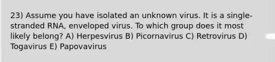 23) Assume you have isolated an unknown virus. It is a single-stranded RNA, enveloped virus. To which group does it most likely belong? A) Herpesvirus B) Picornavirus C) Retrovirus D) Togavirus E) Papovavirus