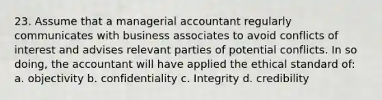 23. Assume that a managerial accountant regularly communicates with business associates to avoid conflicts of interest and advises relevant parties of potential conflicts. In so doing, the accountant will have applied the ethical standard of: a. objectivity b. confidentiality c. Integrity d. credibility